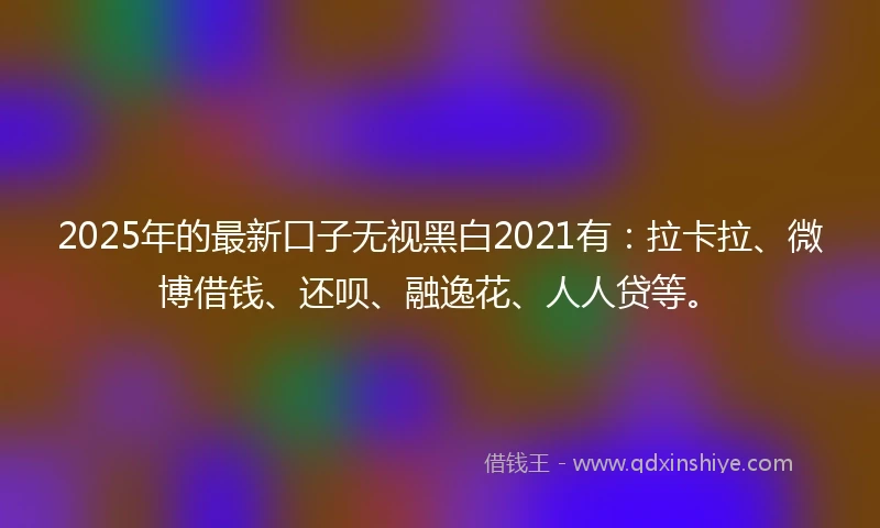 2025年的最新口子无视黑白2021有：拉卡拉、微博借钱、还呗、融逸花、人人贷等。