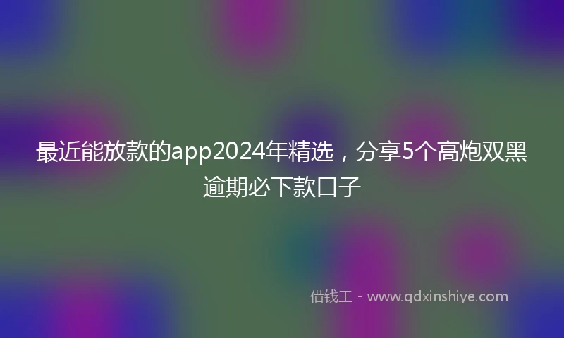 最近能放款的app2024年精选，分享5个高炮双黑逾期必下款口子
