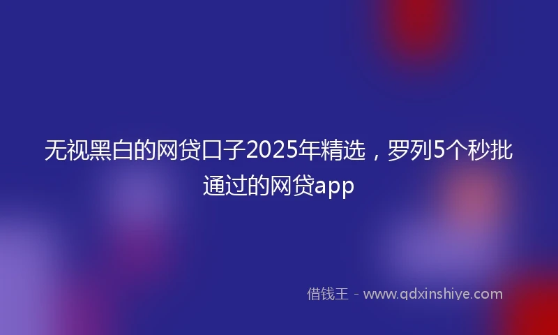 无视黑白的网贷口子2025年精选，罗列5个秒批通过的网贷app