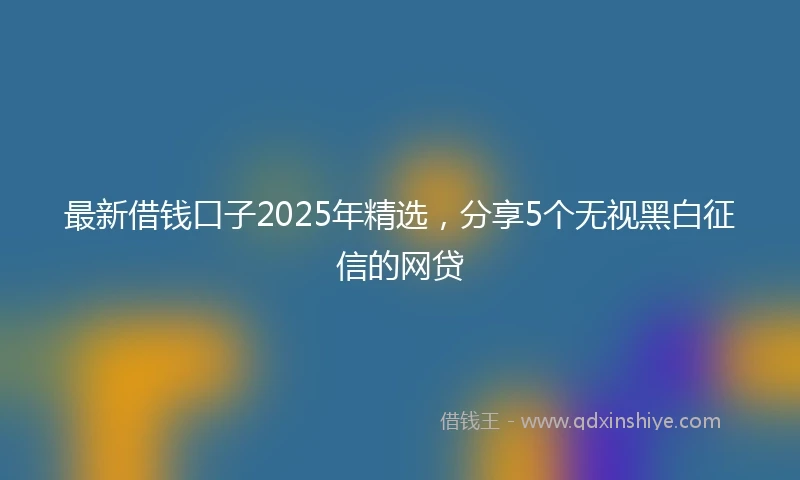 最新借钱口子2025年精选，分享5个无视黑白征信的网贷