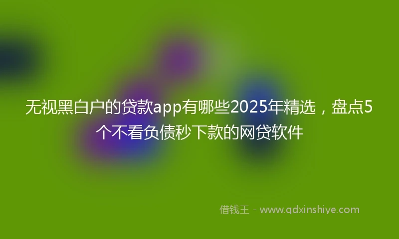 无视黑白户的贷款app有哪些2025年精选，盘点5个不看负债秒下款的网贷软件