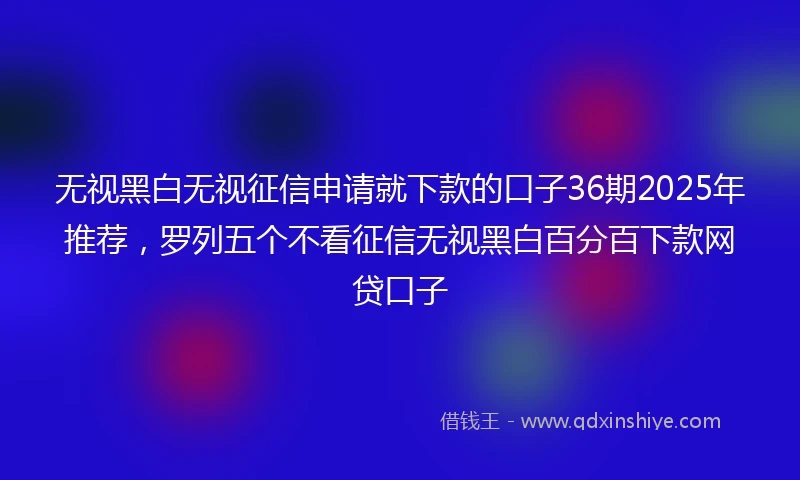 无视黑白无视征信申请就下款的口子36期2025年推荐，罗列五个不看征信无视黑白百分百下款网贷口子