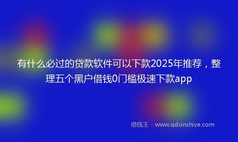 有什么必过的贷款软件可以下款2025年推荐，整理五个黑户借钱0门槛极速下款app