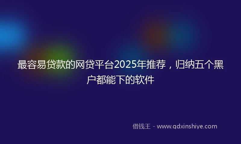 最容易贷款的网贷平台2025年推荐，归纳五个黑户都能下的软件