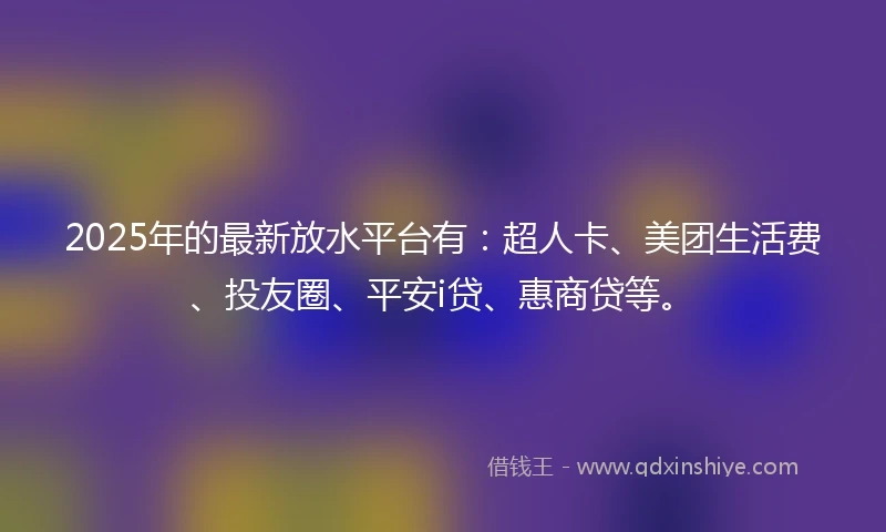 2025年的最新放水平台有：超人卡、美团生活费、投友圈、平安i贷、惠商贷等。
