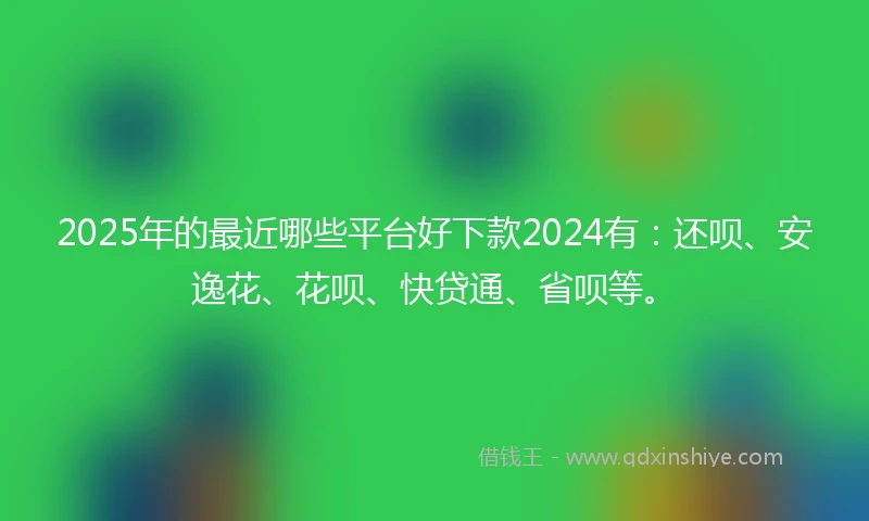2025年的最近哪些平台好下款2024有：还呗、安逸花、花呗、快贷通、省呗等。