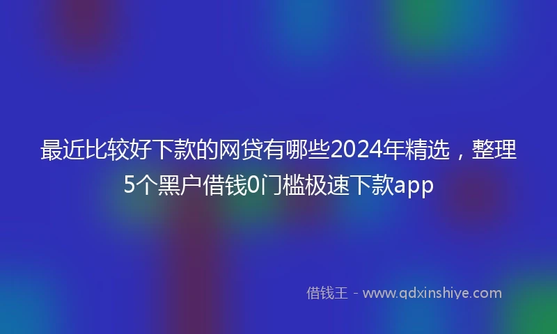 最近比较好下款的网贷有哪些2024年精选，整理5个黑户借钱0门槛极速下款app
