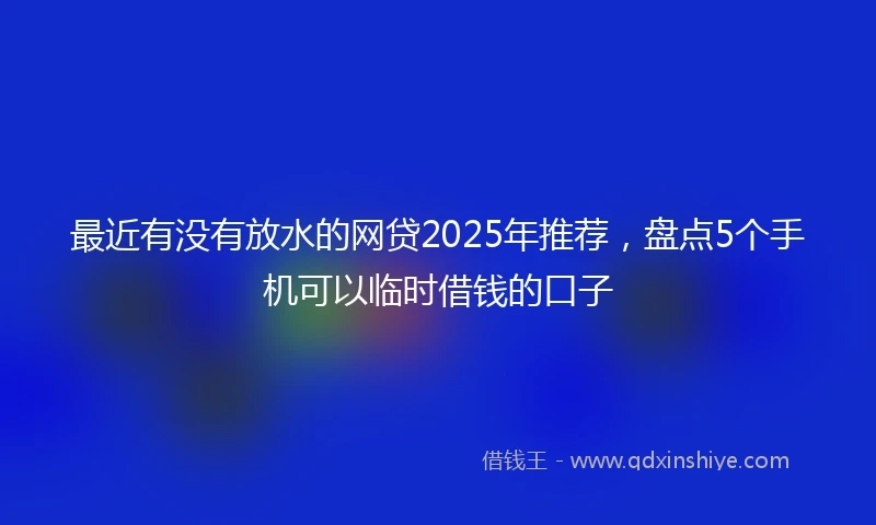最近有没有放水的网贷2025年推荐，盘点5个手机可以临时借钱的口子