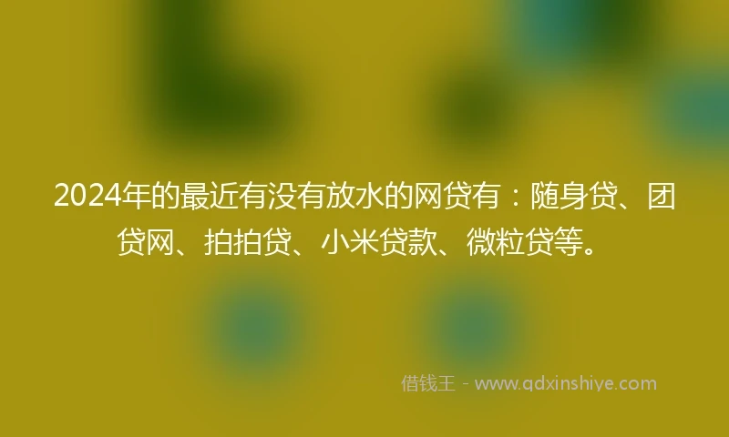 2024年的最近有没有放水的网贷有：随身贷、团贷网、拍拍贷、小米贷款、微粒贷等。