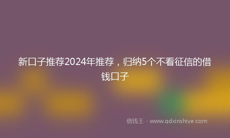 新口子推荐2024年推荐，归纳5个不看征信的借钱口子
