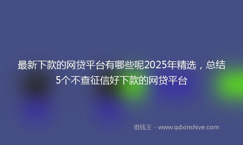最新下款的网贷平台有哪些呢2025年精选，总结5个不查征信好下款的网贷平台
