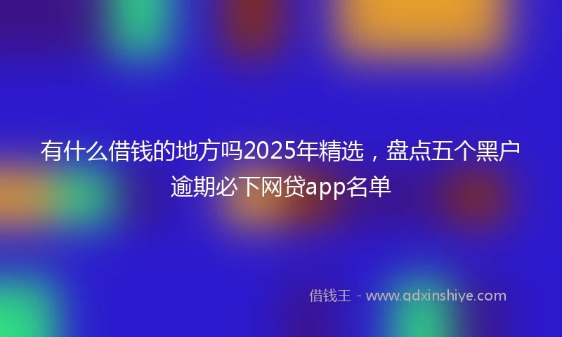 有什么借钱的地方吗2025年精选，盘点五个黑户逾期必下网贷app名单