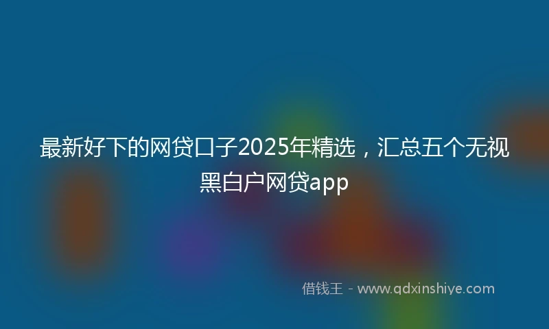 最新好下的网贷口子2025年精选，汇总五个无视黑白户网贷app