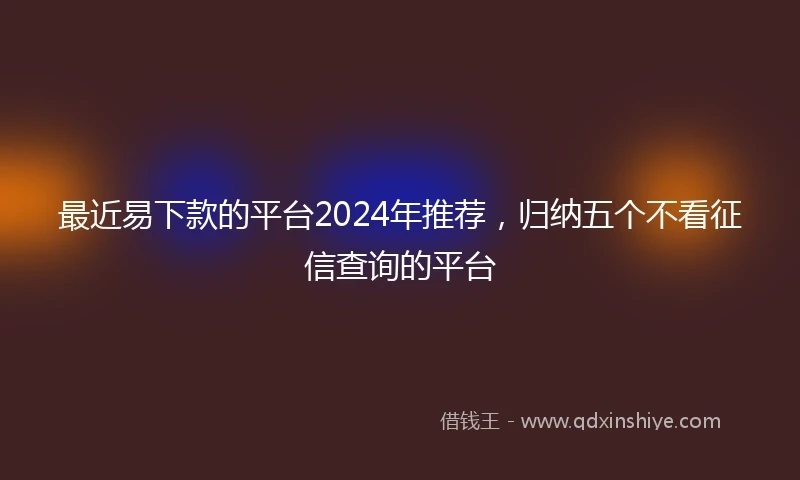 最近易下款的平台2024年推荐，归纳五个不看征信查询的平台
