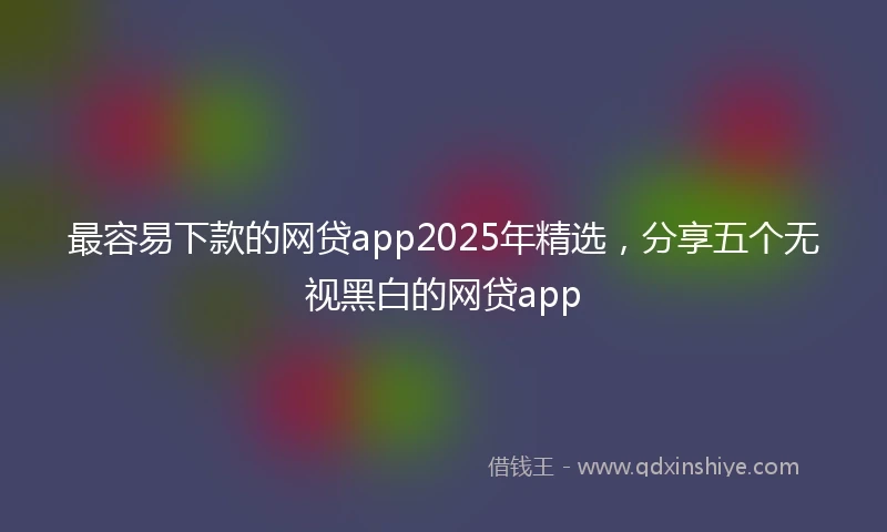 最容易下款的网贷app2025年精选，分享五个无视黑白的网贷app