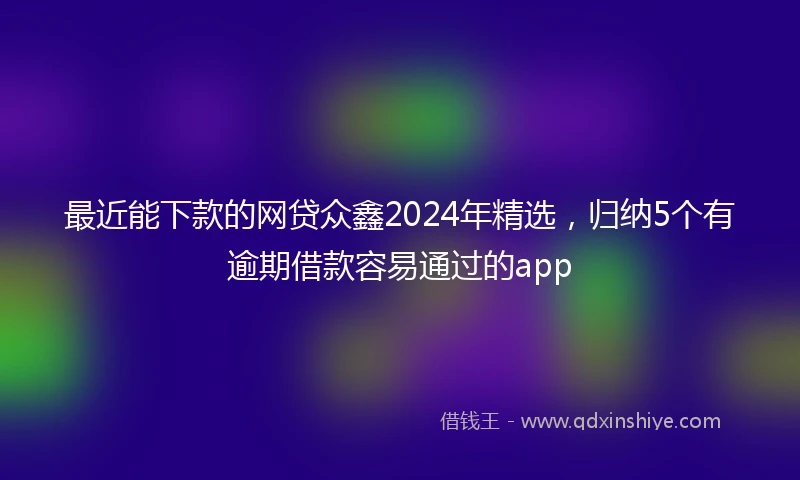 最近能下款的网贷众鑫2024年精选，归纳5个有逾期借款容易通过的app