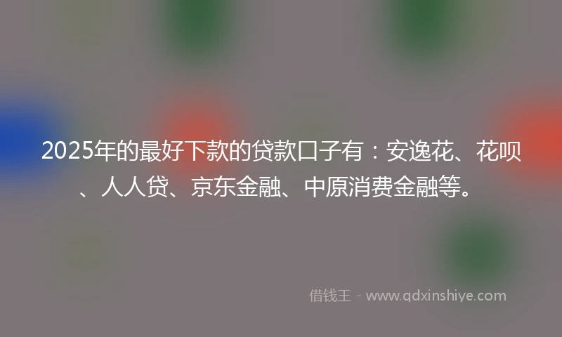 2025年的最好下款的贷款口子有：安逸花、花呗、人人贷、京东金融、中原消费金融等。