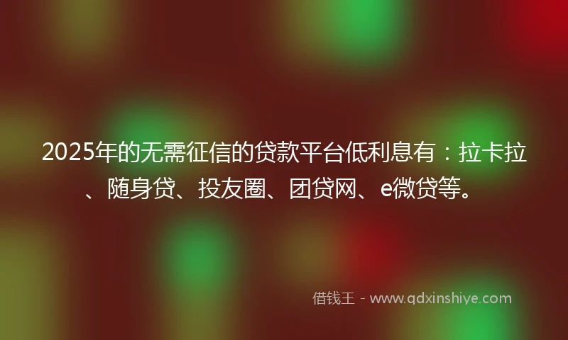 2025年的无需征信的贷款平台低利息有：拉卡拉、随身贷、投友圈、团贷网、e微贷等。