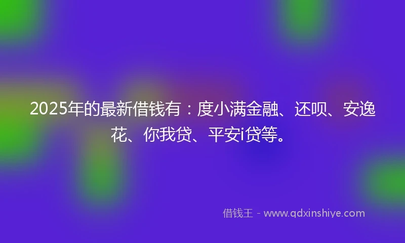 2025年的最新借钱有：度小满金融、还呗、安逸花、你我贷、平安i贷等。