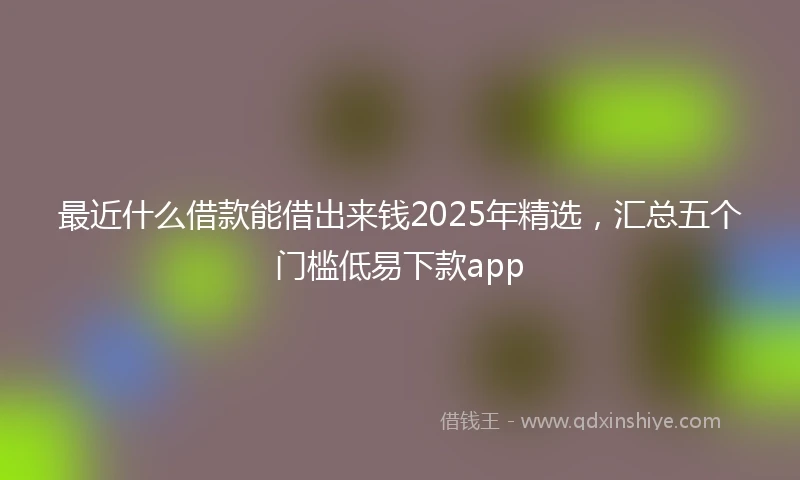 最近什么借款能借出来钱2025年精选，汇总五个门槛低易下款app