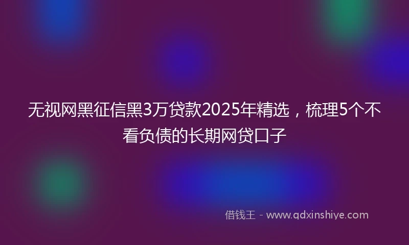 无视网黑征信黑3万贷款2025年精选，梳理5个不看负债的长期网贷口子