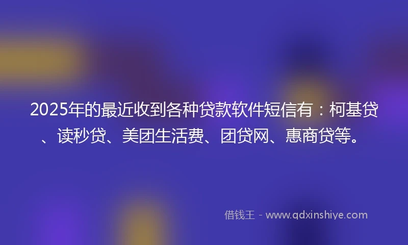 2025年的最近收到各种贷款软件短信有：柯基贷、读秒贷、美团生活费、团贷网、惠商贷等。