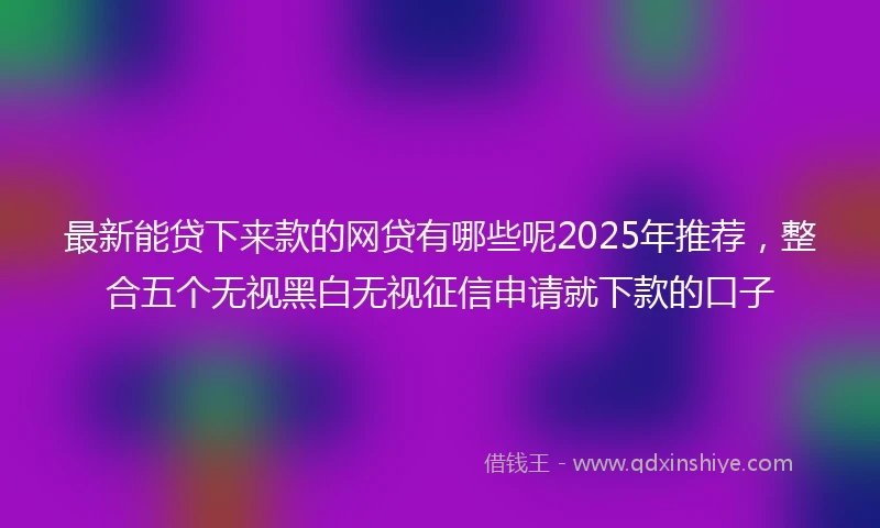 最新能贷下来款的网贷有哪些呢2025年推荐，整合五个无视黑白无视征信申请就下款的口子