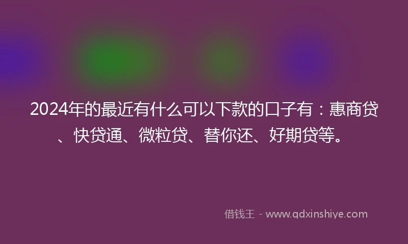 2024年的最近有什么可以下款的口子有：惠商贷、快贷通、微粒贷、替你还、好期贷等。