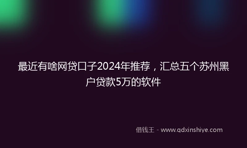 最近有啥网贷口子2024年推荐，汇总五个苏州黑户贷款5万的软件