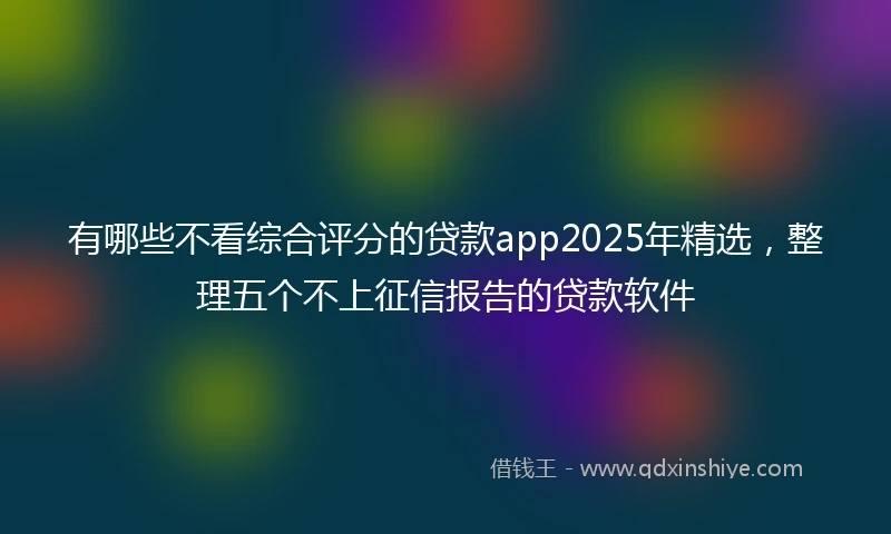 有哪些不看综合评分的贷款app2025年精选，整理五个不上征信报告的贷款软件