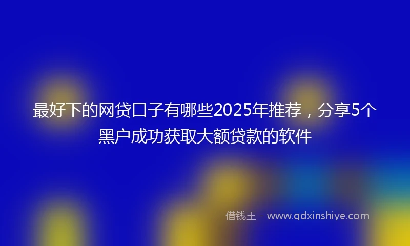 最好下的网贷口子有哪些2025年推荐，分享5个黑户成功获取大额贷款的软件