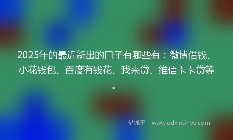 2025年的最近新出的口子有哪些有：微博借钱、小花钱包、百度有钱花、我来贷、维信卡卡贷等。