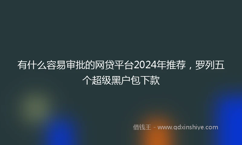有什么容易审批的网贷平台2024年推荐，罗列五个超级黑户包下款