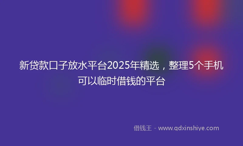 新贷款口子放水平台2025年精选，整理5个手机可以临时借钱的平台
