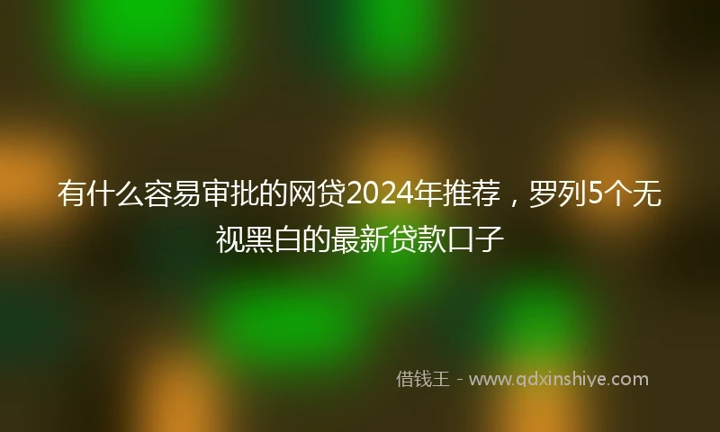 有什么容易审批的网贷2024年推荐，罗列5个无视黑白的最新贷款口子