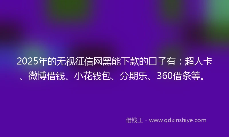 2025年的无视征信网黑能下款的口子有：超人卡、微博借钱、小花钱包、分期乐、360借条等。