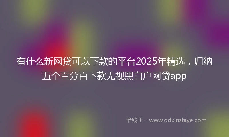 有什么新网贷可以下款的平台2025年精选，归纳五个百分百下款无视黑白户网贷app