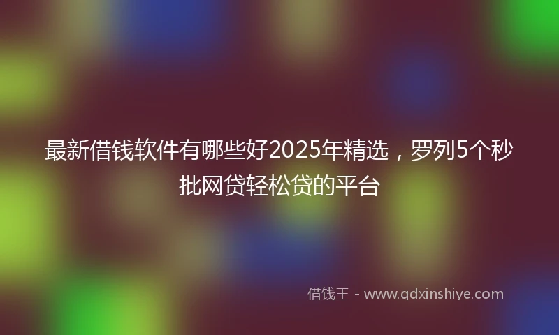 最新借钱软件有哪些好2025年精选，罗列5个秒批网贷轻松贷的平台