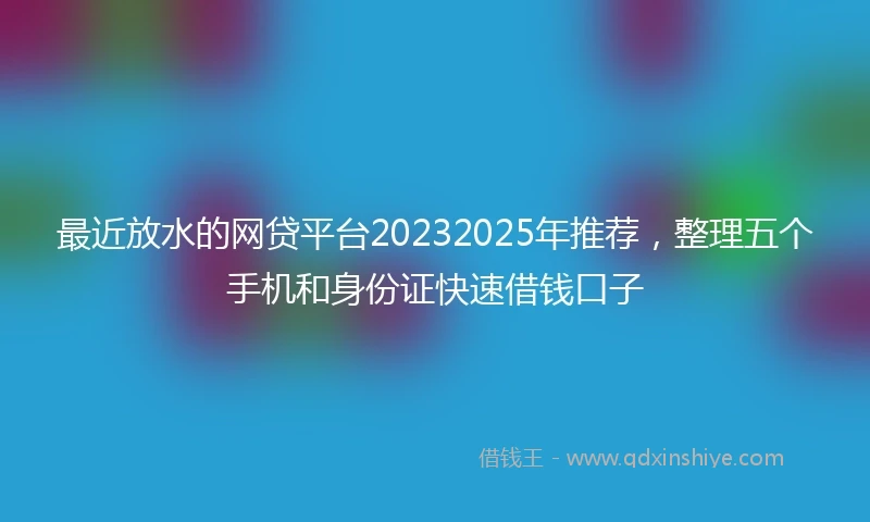 最近放水的网贷平台20232025年推荐，整理五个手机和身份证快速借钱口子