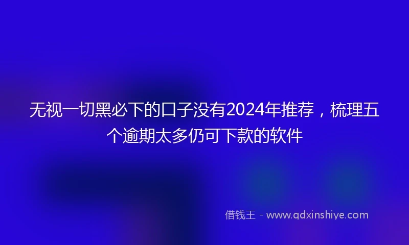 无视一切黑必下的口子没有2024年推荐,梳理五个逾期太多仍可下款的软件