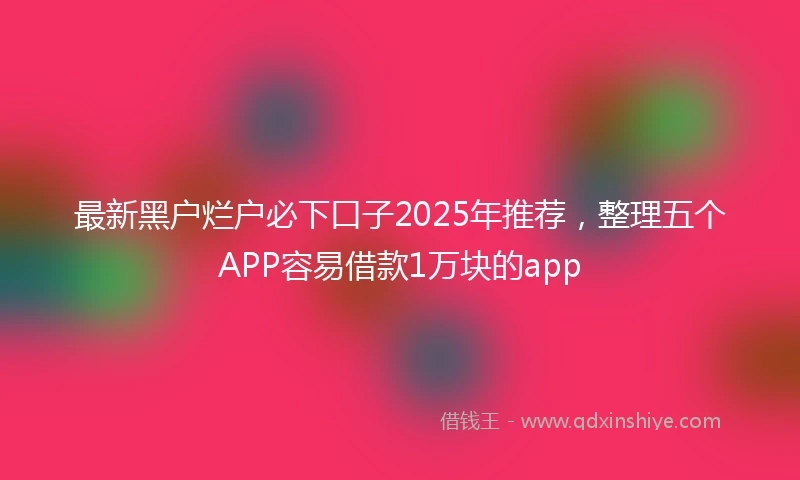 最新黑户烂户必下口子2025年推荐，整理五个APP容易借款1万块的app