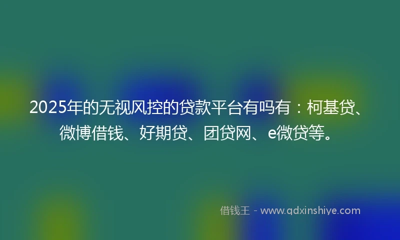 2025年的无视风控的贷款平台有吗有：柯基贷、微博借钱、好期贷、团贷网、e微贷等。