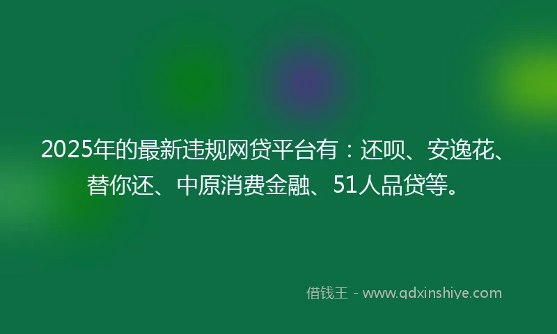 2025年的最新违规网贷平台有：还呗、安逸花、替你还、中原消费金融、51人品贷等。