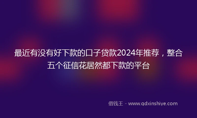 最近有没有好下款的口子贷款2024年推荐，整合五个征信花居然都下款的平台