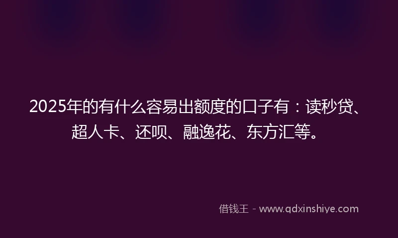 2025年的有什么容易出额度的口子有：读秒贷、超人卡、还呗、融逸花、东方汇等。