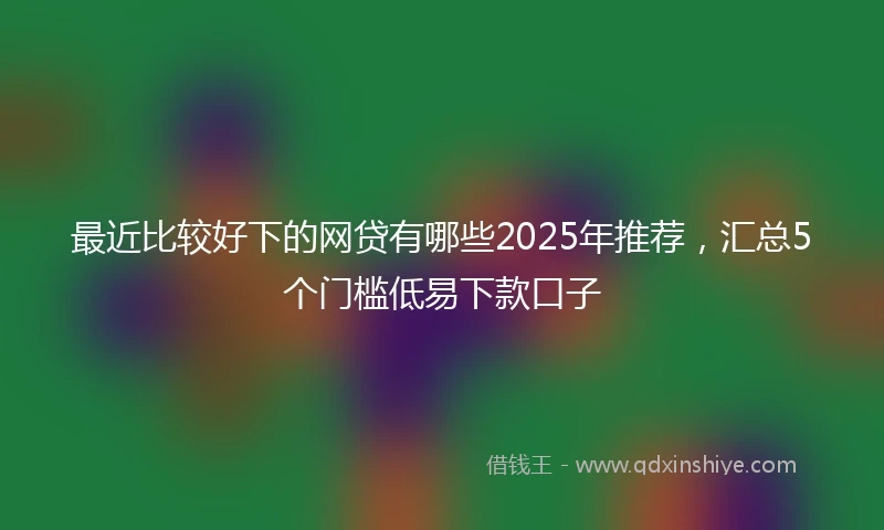最近比较好下的网贷有哪些2025年推荐，汇总5个门槛低易下款口子