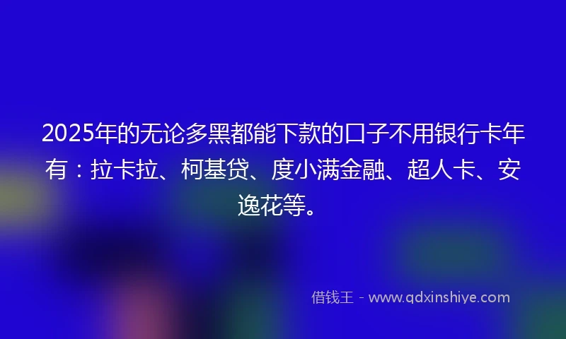 2025年的无论多黑都能下款的口子不用银行卡年有：拉卡拉、柯基贷、度小满金融、超人卡、安逸花等。