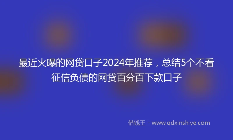 最近火曝的网贷口子2024年推荐，总结5个不看征信负债的网贷百分百下款口子