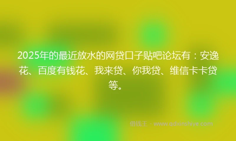 2025年的最近放水的网贷口子贴吧论坛有：安逸花、百度有钱花、我来贷、你我贷、维信卡卡贷等。