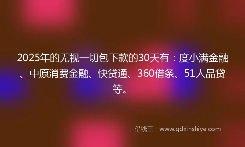 2025年的无视一切包下款的30天有：度小满金融、中原消费金融、快贷通、360借条、51人品贷等。